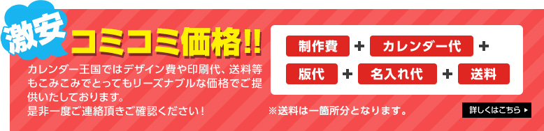こみこみ価格！！ カレンダー王国ではデザイン費や印刷代、送料等もこみこみでとってもリーズナブルな価格でご提供いたしております。 是非一度ご連絡頂きご確認ください！ ※送料は一箇所分となります。 詳しくはこちら
