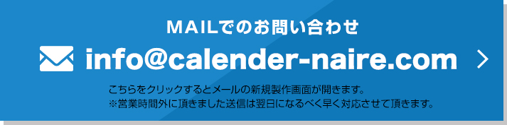 MAILでのお問い合わせ info@calender-naire.com こちらをクリックするとメールの新規製作画面が開きます。※営業時間外に頂きました。送信は翌日になるべく早く対応させて頂きます。