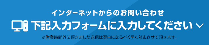 インターネットからのお問い合わせ 下記入力フォームに入力してください。※営業時間外に頂きました。送信は翌日になるべく早く対応させて頂きます。