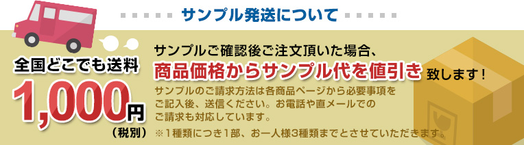 サンプル発送について 全国どこでも送料 1,000円 サンプルご確認後ご注文頂いた場合、商品価格からサンプル代を値引き致します！サンプルのご請求方法は各商品ページから必要事項をご記入後、送信ください。お電話やFAX、直メールでのご請求もご対応しています。 ※1種類につき1部、お一人様3種類までとさせていただきます。