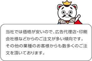 当社では価格安いので、広告代理店・印刷会社様などからのご注文が多い傾向です。その他の業種のお客様からも数多くのご注文を頂いております。